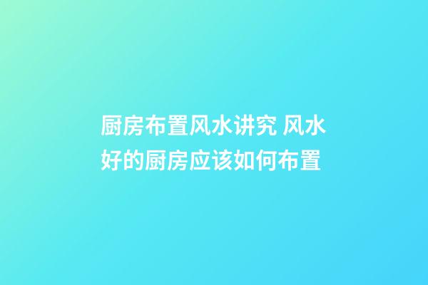 厨房布置风水讲究 风水好的厨房应该如何布置